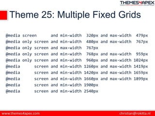 Theme 25: Multiple Fixed Grids
@media screen and min-width 320px and max-width 479px
@media only screen and min-width 480px and max-width 767px
@media only screen and max-width 767px
@media only screen and min-width 768px and max-width 959px
@media only screen and min-width 960px and max-width 1024px
@media screen and min-width 1260px and max-width 1419px
@media screen and min-width 1420px and max-width 1659px
@media screen and min-width 1660px and max-width 1899px
@media screen and min-width 1900px
@media screen and min-width 2540px
 