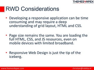 RWD Considerations
• Developing a responsive application can be time
consuming and may require a deep
understanding of grid layout, HTML and CSS.
• Page size remains the same. You are loading the
full HTML, CSS, and JS resources, even on
mobile devices with limited broadband.
• Responsive Web Design is just the tip of the
iceberg.
 