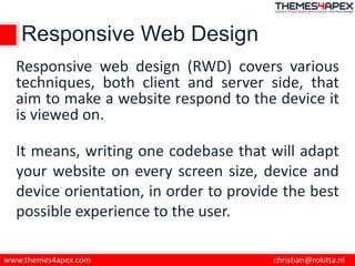 Responsive Web Design
Responsive web design (RWD) covers various
techniques, both client and server side, that
aim to make a website respond to the device it
is viewed on.
It means, writing one codebase that will adapt
your website on every screen size, device and
device orientation, in order to provide the best
possible experience to the user.
 