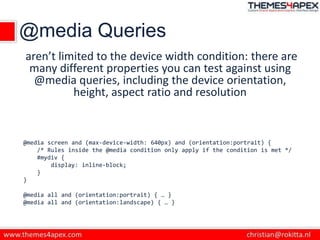 @media Queries
aren’t limited to the device width condition: there are
many different properties you can test against using
@media queries, including the device orientation,
height, aspect ratio and resolution
@media screen and (max-device-width: 640px) and (orientation:portrait) {
/* Rules inside the @media condition only apply if the condition is met */
#mydiv {
display: inline-block;
}
}
@media all and (orientation:portrait) { … }
@media all and (orientation:landscape) { … }
 