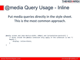 @media Query Usage - Inline
Put media queries directly in the style sheet.
This is the most common approach.
@media screen and (max-device-width: 640px) and (orientation:portrait) {
/* Rules inside the @media condition only apply if the condition is met */
#mydiv {
display: inline-block;
}
}
 