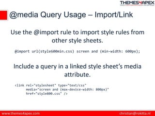 @media Query Usage – Import/Link
Use the @import rule to import style rules from
other style sheets.
@import url(style600min.css) screen and (min-width: 600px);
Include a query in a linked style sheet’s media
attribute.
<link rel="stylesheet" type="text/css"
media="screen and (max-device-width: 800px)"
href="style800.css" />
 