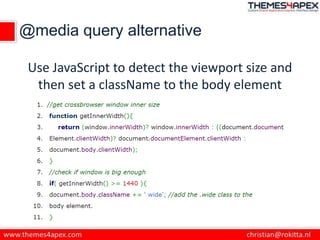 @media query alternative
Use JavaScript to detect the viewport size and
then set a className to the body element
 