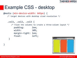 Example CSS - desktop
@media (min-device-width: 641px) {
/* target devices with desktop sized resolution */
.col1, .col2, .col3 {
/* Float the columns to create a three-column layout */
padding: 2em;
width: 30%;
margin-right: 1em;
float: left;
}
}
 