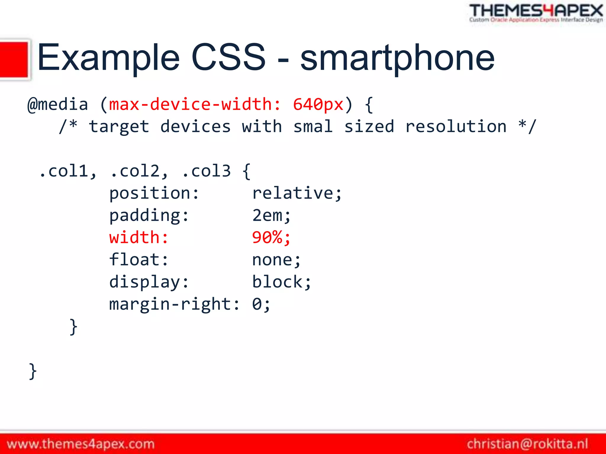 Example CSS - smartphone
@media (max-device-width: 640px) {
/* target devices with smal sized resolution */
.col1, .col2, .col3 {
position: relative;
padding: 2em;
width: 90%;
float: none;
display: block;
margin-right: 0;
}
}
 