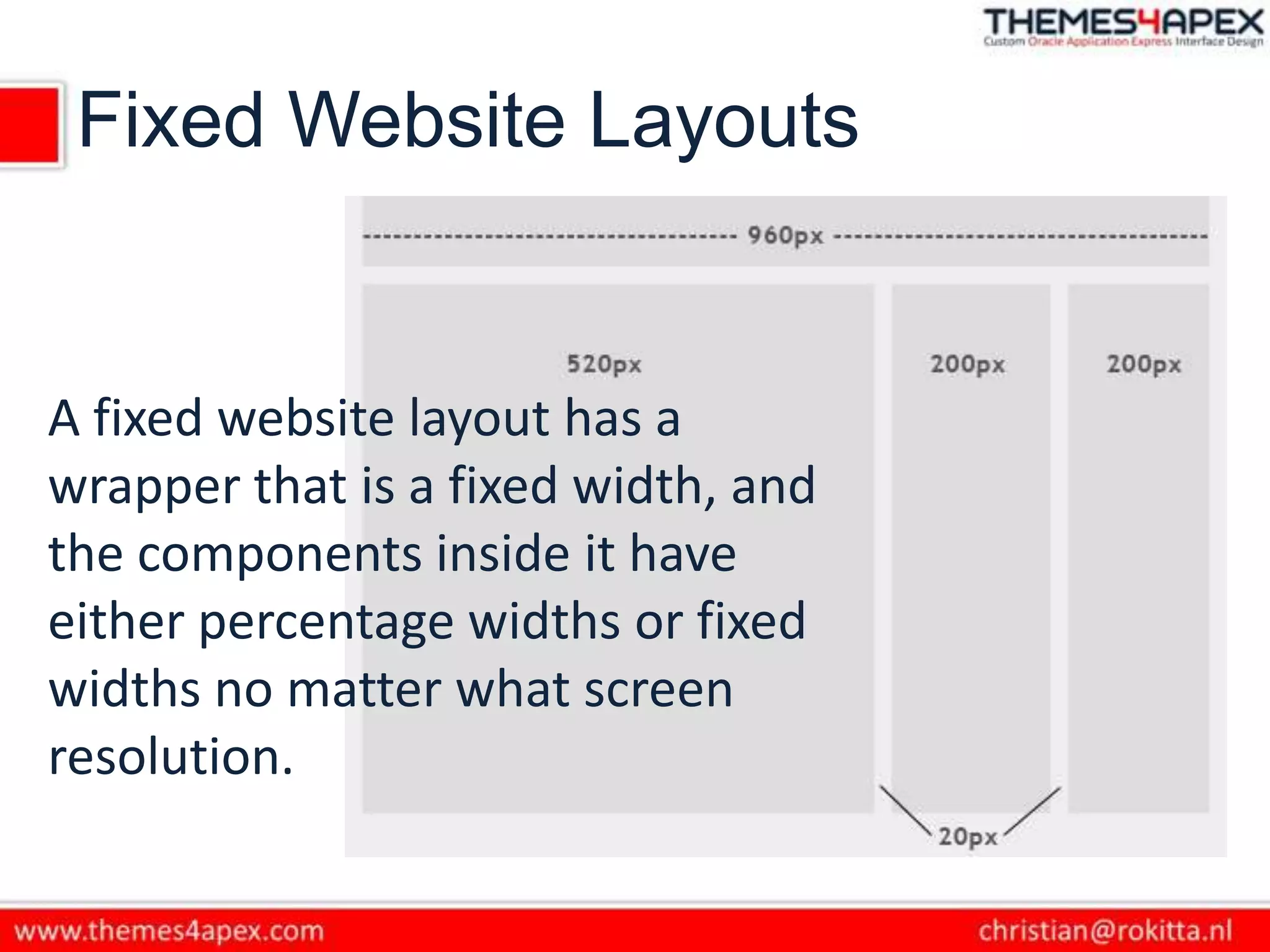Fixed Website Layouts
A fixed website layout has a
wrapper that is a fixed width, and
the components inside it have
either percentage widths or fixed
widths no matter what screen
resolution.
 