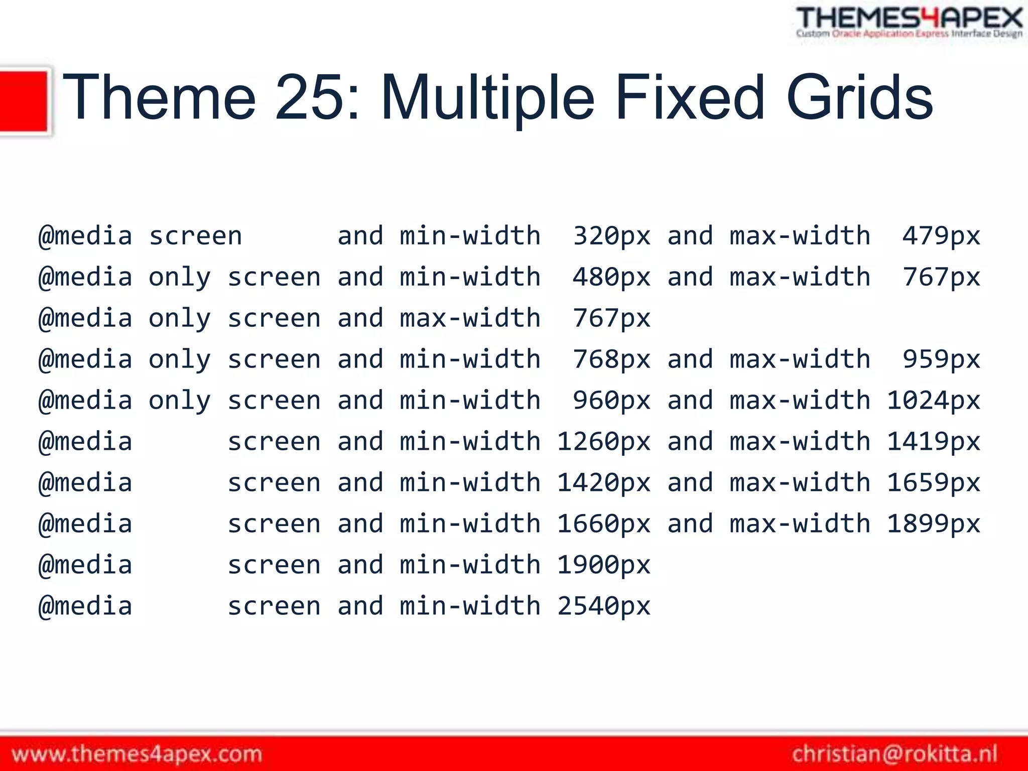 Theme 25: Multiple Fixed Grids
@media screen and min-width 320px and max-width 479px
@media only screen and min-width 480px and max-width 767px
@media only screen and max-width 767px
@media only screen and min-width 768px and max-width 959px
@media only screen and min-width 960px and max-width 1024px
@media screen and min-width 1260px and max-width 1419px
@media screen and min-width 1420px and max-width 1659px
@media screen and min-width 1660px and max-width 1899px
@media screen and min-width 1900px
@media screen and min-width 2540px
 