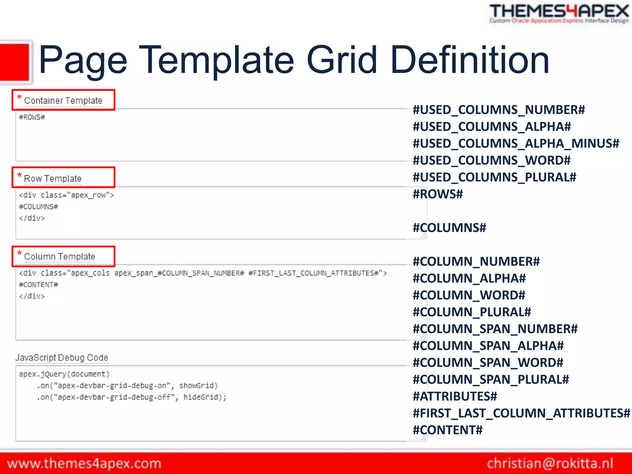 Page Template Grid Definition
#USED_COLUMNS_NUMBER#
#USED_COLUMNS_ALPHA#
#USED_COLUMNS_ALPHA_MINUS#
#USED_COLUMNS_WORD#
#USED_COLUMNS_PLURAL#
#ROWS#
#COLUMNS#
#COLUMN_NUMBER#
#COLUMN_ALPHA#
#COLUMN_WORD#
#COLUMN_PLURAL#
#COLUMN_SPAN_NUMBER#
#COLUMN_SPAN_ALPHA#
#COLUMN_SPAN_WORD#
#COLUMN_SPAN_PLURAL#
#ATTRIBUTES#
#FIRST_LAST_COLUMN_ATTRIBUTES#
#CONTENT#
 