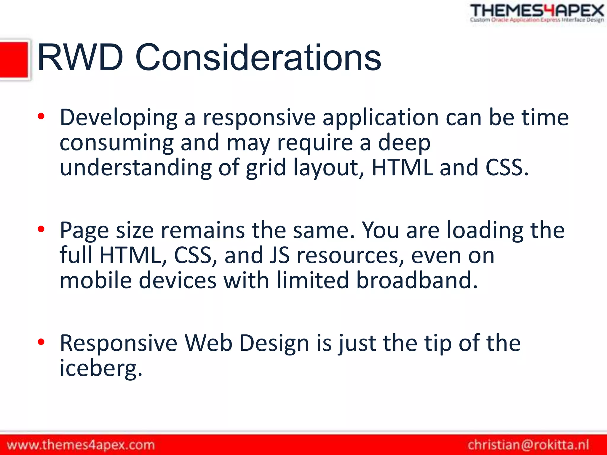 RWD Considerations
• Developing a responsive application can be time
consuming and may require a deep
understanding of grid layout, HTML and CSS.
• Page size remains the same. You are loading the
full HTML, CSS, and JS resources, even on
mobile devices with limited broadband.
• Responsive Web Design is just the tip of the
iceberg.
 