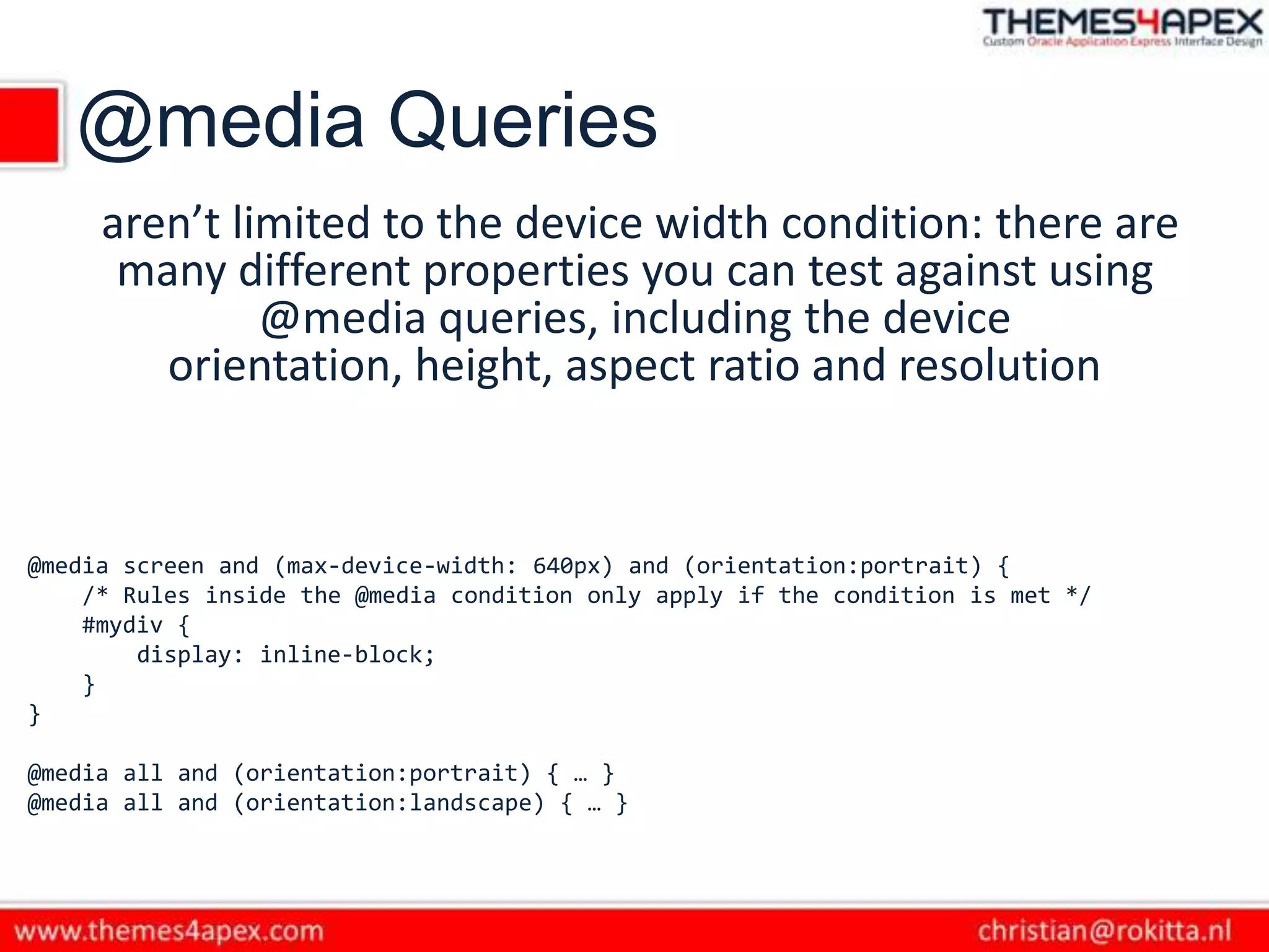 @media Queries
aren’t limited to the device width condition: there are
many different properties you can test against using
@media queries, including the device
orientation, height, aspect ratio and resolution
@media screen and (max-device-width: 640px) and (orientation:portrait) {
/* Rules inside the @media condition only apply if the condition is met */
#mydiv {
display: inline-block;
}
}
@media all and (orientation:portrait) { … }
@media all and (orientation:landscape) { … }
 