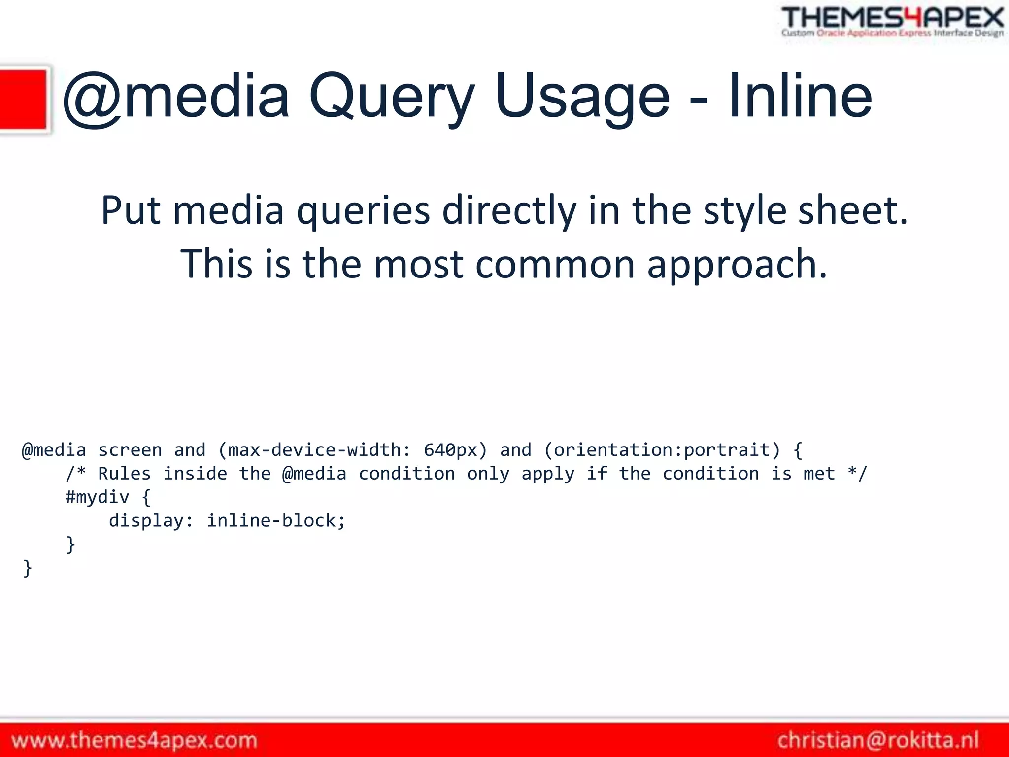 @media Query Usage - Inline
Put media queries directly in the style sheet.
This is the most common approach.
@media screen and (max-device-width: 640px) and (orientation:portrait) {
/* Rules inside the @media condition only apply if the condition is met */
#mydiv {
display: inline-block;
}
}
 