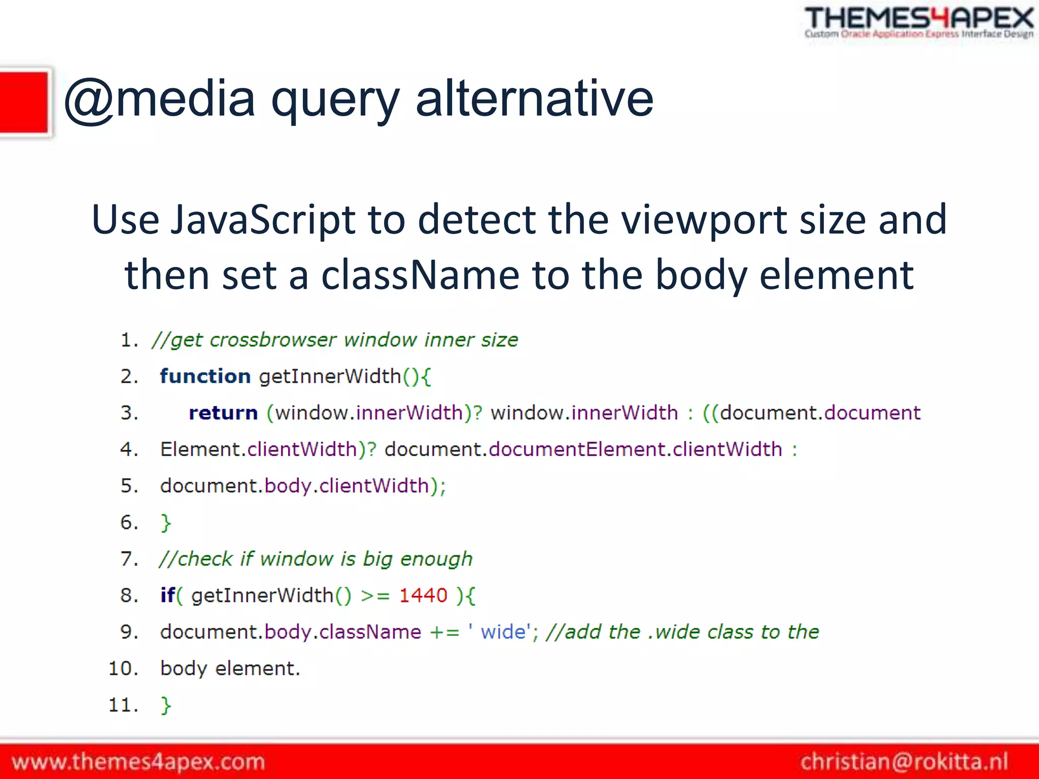 @media query alternative
Use JavaScript to detect the viewport size and
then set a className to the body element
 