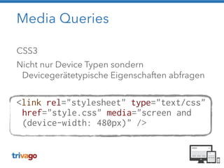 Media Queries 
CSS3 
Nicht nur Device Typen sondern 
Devicegerätetypische Eigenschaften abfragen 
! 
<link rel="stylesheet" type="text/css" 
href="style.css" media="screen and 
(device-width: 480px)" /> 
 