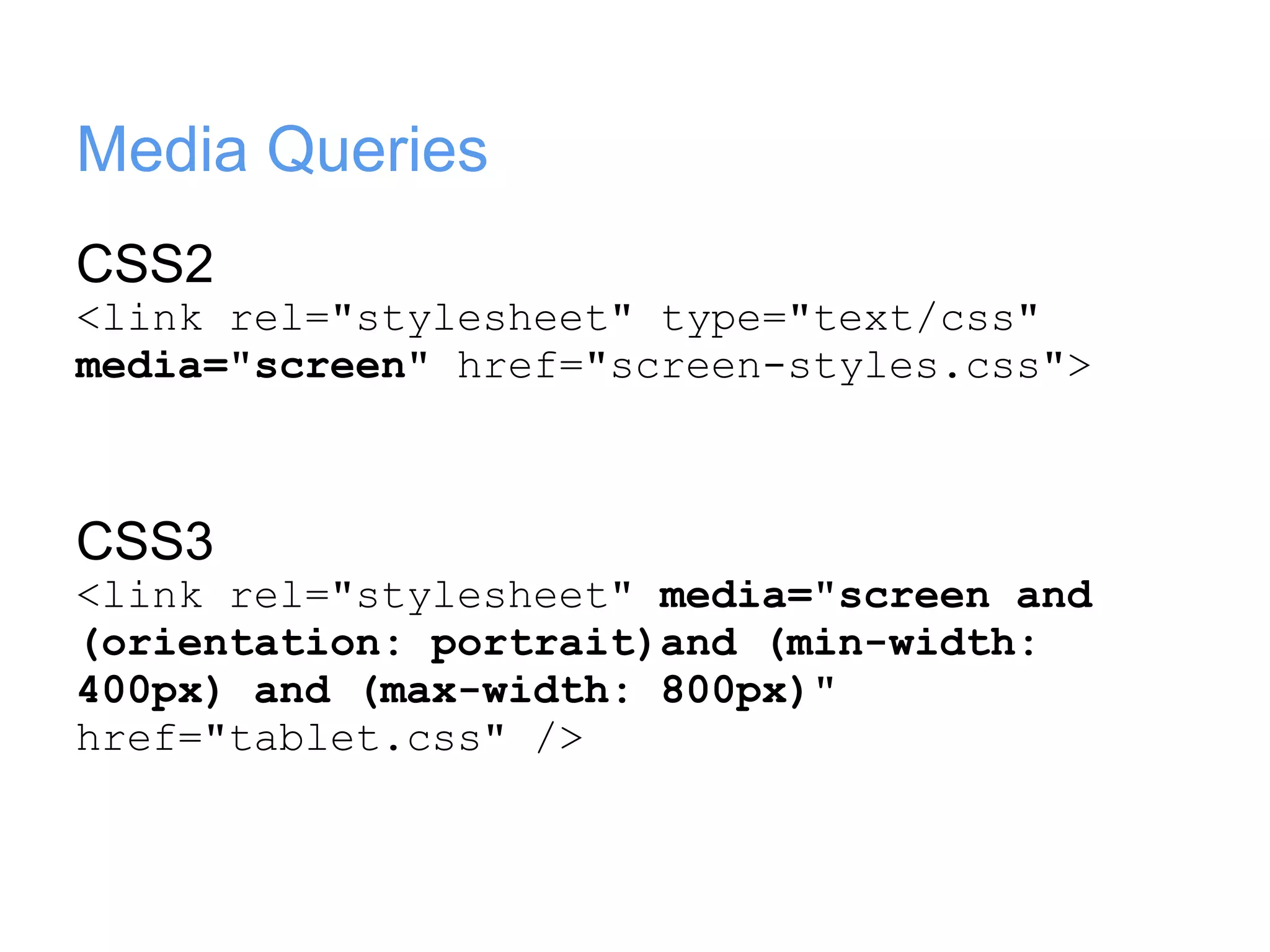 Media Queries
CSS2
<link rel="stylesheet" type="text/css"
media="screen" href="screen-styles.css">



CSS3
<link rel="stylesheet" media="screen and
(orientation: portrait)and (min-width:
400px) and (max-width: 800px)"
href="tablet.css" />
 