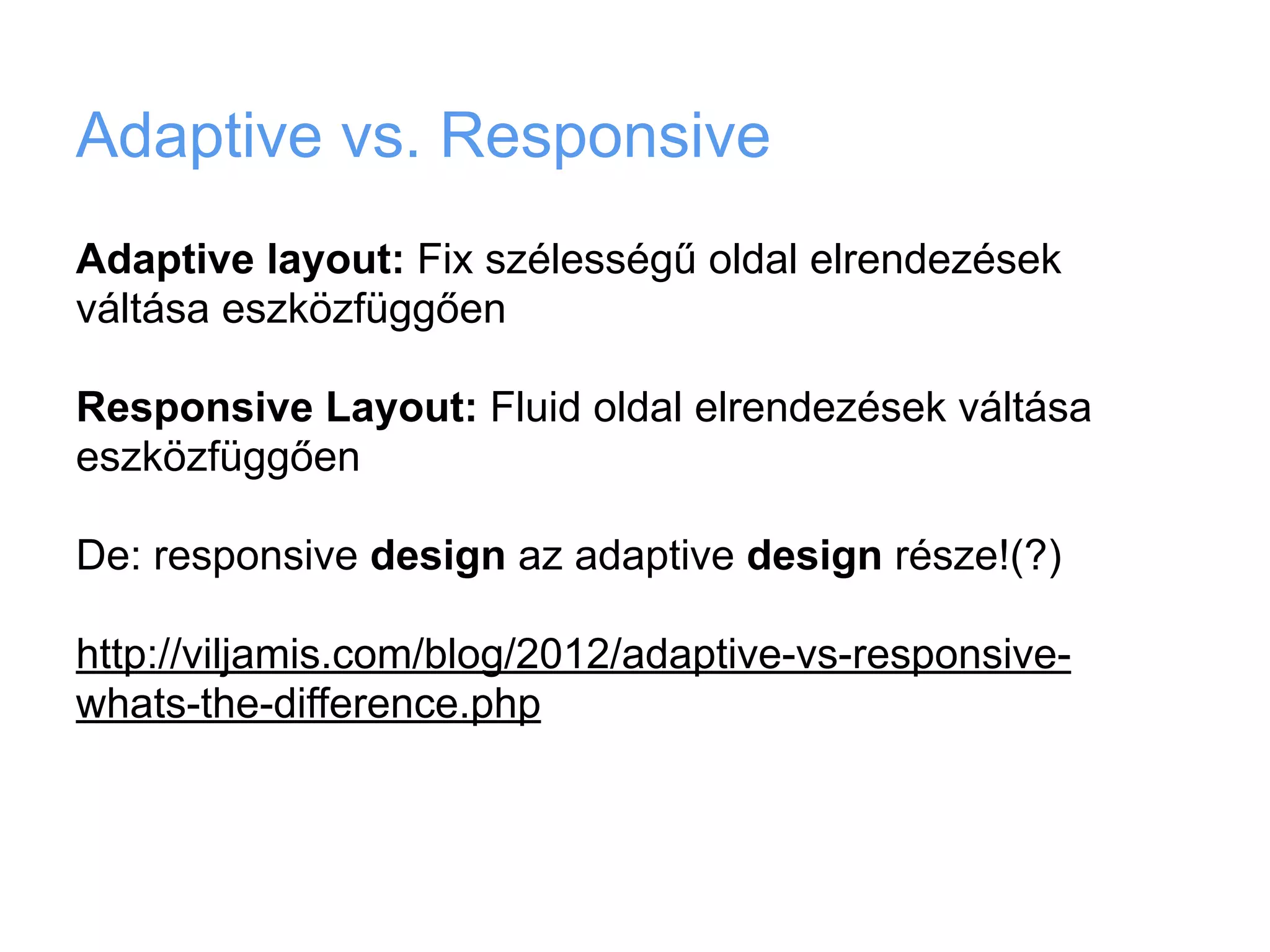 Adaptive vs. Responsive
Adaptive layout: Fix szélességű oldal elrendezések
váltása eszközfüggően

Responsive Layout: Fluid oldal elrendezések váltása
eszközfüggően

De: responsive design az adaptive design része!(?)

http://viljamis.com/blog/2012/adaptive-vs-responsive-
whats-the-difference.php
 