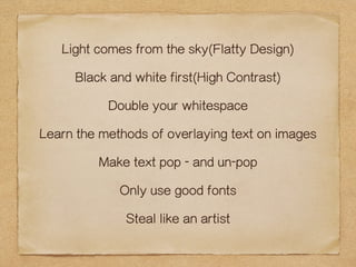 Light comes from the sky(Flatty Design) 
Black and white first(High Contrast) 
Double your whitespace 
Learn the methods of overlaying text on images 
Make text pop - and un-pop 
Only use good fonts 
Steal like an artist 
 
