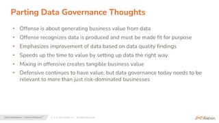 11 | © 2023 Alation, Inc. – All Rights Reserved.
Data Intelligence + Human Brilliance™
Parting Data Governance Thoughts
• Offense is about generating business value from data
• Offense recognizes data is produced and must be made fit for purpose
• Emphasizes improvement of data based on data quality findings
• Speeds up the time to value by setting up data the right way
• Mixing in offensive creates tangible business value
• Defensive continues to have value, but data governance today needs to be
relevant to more than just risk-dominated businesses
 