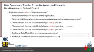 Copyright © 2023 Robert S. Seiner – KIK Consulting & Educational Services / TDAN.com
Non-Invasive Data Governance™ is a trademark of Robert S. Seiner & KIK Consulting
7
• Data Governance Present – Where are we now?
– Where are YOU now? It depends on the organization.
– Where are YOU now when it comes to your data catalog and metadata management?
– There are tools that are available to help you catalog your data.
– There are tools that are available to help you monitor your data.
– There are tools that are available to help you protect your data.
– Looking at Data Mesh (data governance approach Chatbot.GBT)
– Looking at Data Fabric (data management approach Chatbot.GBT)
Data Governance Trends - A Look Backwards and Forwards
Data Governance’s Past and Present
… fill in the red ...
 