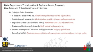 Copyright © 2023 Robert S. Seiner – KIK Consulting & Educational Services / TDAN.com
Non-Invasive Data Governance™ is a trademark of Robert S. Seiner & KIK Consulting
13
• An Evolution, Not a Revolution
– A piece of a piece of the pie. Incrementally extend across the organization.
– Speed depends on capacity. Administration to address issues and opportunities.
– Begin with Critical Data Elements (CDEs). Remember that CDEs have tentacles.
– Engage working teams of stewards. Both tactical and operational.
– Address intake process for issues and opportunities. Divvy up governance.
– Compile a tool kit. Reuse components (data, roles, processes, communications, metrics, tools).
Data Governance Trends - A Look Backwards and Forwards
How Trials and Tribulations Evolve to Success
 