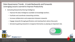 Copyright © 2023 Robert S. Seiner – KIK Consulting & Educational Services / TDAN.com
Non-Invasive Data Governance™ is a trademark of Robert S. Seiner & KIK Consulting
18
• Activating Stewards By Sharing Intelligence
– Improve the data intelligence available to knowledge workers.
– Facilitate and coordinate stewarding activities.
– Increase collaboration and cooperation between stewards.
– Engage stewards through gamification and meeting them where they work.
– Activate by getting stewards to recognize themselves as playing an important role.
Data Governance Trends - A Look Backwards and Forwards
Leveraging Lessons Learned to Improve Productivity
 