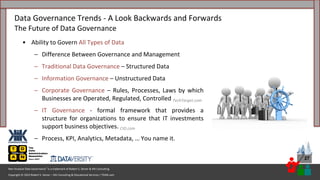 Copyright © 2023 Robert S. Seiner – KIK Consulting & Educational Services / TDAN.com
Non-Invasive Data Governance™ is a trademark of Robert S. Seiner & KIK Consulting
27
• Ability to Govern All Types of Data
– Difference Between Governance and Management
– Traditional Data Governance – Structured Data
– Information Governance – Unstructured Data
– Corporate Governance – Rules, Processes, Laws by which
Businesses are Operated, Regulated, Controlled TechTarget.com
– IT Governance - formal framework that provides a
structure for organizations to ensure that IT investments
support business objectives. CIO.com
– Process, KPI, Analytics, Metadata, … You name it.
Data Governance Trends - A Look Backwards and Forwards
The Future of Data Governance
 