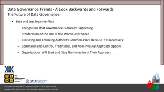 Copyright © 2023 Robert S. Seiner – KIK Consulting & Educational Services / TDAN.com
Non-Invasive Data Governance™ is a trademark of Robert S. Seiner & KIK Consulting
30
• Less and Less Invasive-Ness
– Recognition That Governance is Already Happening
– Proliferation of the Use of the Word Governance
– Executing and Enforcing Authority Common Place Because It Is Necessary
– Command-and-Control, Traditional, and Non-Invasive Approach Options
– Organizations Will Start and Stay Non-Invasive in Their Approach
Data Governance Trends - A Look Backwards and Forwards
The Future of Data Governance
 