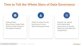 7 | © 2023 Alation, Inc. – All Rights Reserved.
Data Intelligence + Human Brilliance™
Time to Tell the Whole Story of Data Governance
Parking Data
Governance Under Data
Defense Only Creates a
Perception Problem
Makes it harder for the
businesses to care
about data governance
Instead, we should
think about data
governance as having
defensive and offensive
components
 