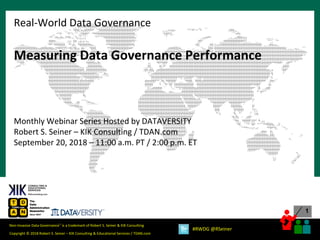 1
Copyright © 2018 Robert S. Seiner – KIK Consulting & Educational Services / TDAN.com
Non-Invasive Data Governance™ is a trademark of Robert S. Seiner & KIK Consulting
#RWDG @RSeiner
Measuring Data Governance Performance
Monthly Webinar Series Hosted by DATAVERSITY
Robert S. Seiner – KIK Consulting / TDAN.com
September 20, 2018 – 11:00 a.m. PT / 2:00 p.m. ET
Real-World Data Governance
 