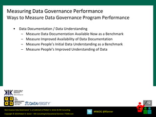 12
12
Copyright © 2018 Robert S. Seiner – KIK Consulting & Educational Services / TDAN.com
Non-Invasive Data Governance™ is a trademark of Robert S. Seiner & KIK Consulting
#RWDG @RSeiner
• Data Documentation / Data Understanding
– Measure Data Documentation Available Now as a Benchmark
– Measure Improved Availability of Data Documentation
– Measure People’s Initial Data Understanding as a Benchmark
– Measure People’s Improved Understanding of Data
Measuring Data Governance Performance
Ways to Measure Data Governance Program Performance
 