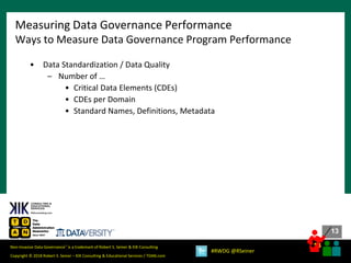 13
13
Copyright © 2018 Robert S. Seiner – KIK Consulting & Educational Services / TDAN.com
Non-Invasive Data Governance™ is a trademark of Robert S. Seiner & KIK Consulting
#RWDG @RSeiner
• Data Standardization / Data Quality
– Number of …
• Critical Data Elements (CDEs)
• CDEs per Domain
• Standard Names, Definitions, Metadata
Measuring Data Governance Performance
Ways to Measure Data Governance Program Performance
 