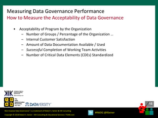 15
15
Copyright © 2018 Robert S. Seiner – KIK Consulting & Educational Services / TDAN.com
Non-Invasive Data Governance™ is a trademark of Robert S. Seiner & KIK Consulting
#RWDG @RSeiner
• Acceptability of Program by the Organization
– Number of Groups / Percentage of the Organization …
– Internal Customer Satisfaction
– Amount of Data Documentation Available / Used
– Successful Completion of Working Team Activities
– Number of Critical Data Elements (CDEs) Standardized
Measuring Data Governance Performance
How to Measure the Acceptability of Data Governance
 