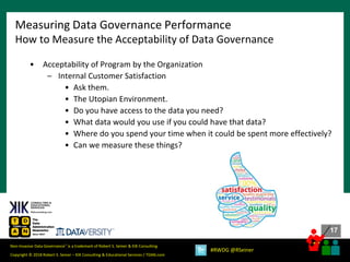 17
17
Copyright © 2018 Robert S. Seiner – KIK Consulting & Educational Services / TDAN.com
Non-Invasive Data Governance™ is a trademark of Robert S. Seiner & KIK Consulting
#RWDG @RSeiner
• Acceptability of Program by the Organization
– Internal Customer Satisfaction
• Ask them.
• The Utopian Environment.
• Do you have access to the data you need?
• What data would you use if you could have that data?
• Where do you spend your time when it could be spent more effectively?
• Can we measure these things?
Measuring Data Governance Performance
How to Measure the Acceptability of Data Governance
 