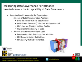 18
18
Copyright © 2018 Robert S. Seiner – KIK Consulting & Educational Services / TDAN.com
Non-Invasive Data Governance™ is a trademark of Robert S. Seiner & KIK Consulting
#RWDG @RSeiner
• Acceptability of Program by the Organization
– Amount of Data Documentation Available
• Data Resources that are Documented
• Critical Data Elements (CDEs) that are Documented.
• CDEs that are Checked for Data Quality.
• Improvement in Quality of CDEs.
– Amount of Data Documentation Used
• Documented Data Resources that are Used.
• CDE Documentation that is Used.
• CDE Quality that is Documented.
Measuring Data Governance Performance
How to Measure the Acceptability of Data Governance
 