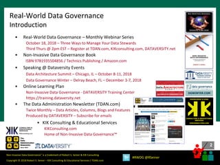 2
2
Copyright © 2018 Robert S. Seiner – KIK Consulting & Educational Services / TDAN.com
Non-Invasive Data Governance™ is a trademark of Robert S. Seiner & KIK Consulting
#RWDG @RSeiner
Real-World Data Governance
Introduction
• Real-World Data Governance – Monthly Webinar Series
October 18, 2018 – Three Ways to Manage Your Data Stewards
Third Thurs @ 2pm EST – Register at TDAN.com, KIKconsulting.com, DATAVERSITY.net
• Non-Invasive Data Governance Book
ISBN 9781935504856 / Technics Publishing / Amazon.com
• Speaking @ Dataversity Events
Data Architecture Summit – Chicago, IL – October 8-11, 2018
Data Governance Winter – Delray Beach, FL – December 3-7, 2018
• Online Learning Plan
Non-Invasive Data Governance - DATAVERSITY Training Center
https://training.dataversity.net
• The Data Administration Newsletter (TDAN.com)
Twice Monthly – Data Articles, Columns, Blogs and Features
Produced by DATAVERSITY – Subscribe for emails
• KIK Consulting & Educational Services
KIKConsulting.com
Home of Non-Invasive Data Governance™
KIKCONSULTING.COM
CONSULTING & EDUCATIONAL
SERVICES
KNOWLEDGE IS KING
 