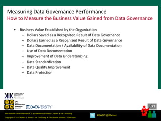 21
21
Copyright © 2018 Robert S. Seiner – KIK Consulting & Educational Services / TDAN.com
Non-Invasive Data Governance™ is a trademark of Robert S. Seiner & KIK Consulting
#RWDG @RSeiner
• Business Value Established by the Organization
– Dollars Saved as a Recognized Result of Data Governance
– Dollars Earned as a Recognized Result of Data Governance
– Data Documentation / Availability of Data Documentation
– Use of Data Documentation
– Improvement of Data Understanding
– Data Standardization
– Data Quality Improvement
– Data Protection
Measuring Data Governance Performance
How to Measure the Business Value Gained from Data Governance
 