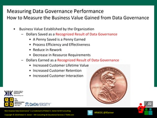 22
22
Copyright © 2018 Robert S. Seiner – KIK Consulting & Educational Services / TDAN.com
Non-Invasive Data Governance™ is a trademark of Robert S. Seiner & KIK Consulting
#RWDG @RSeiner
• Business Value Established by the Organization
– Dollars Saved as a Recognized Result of Data Governance
• A Penny Saved is a Penny Earned
• Process Efficiency and Effectiveness
• Reduce in Rework
• Decrease in Resource Requirements
– Dollars Earned as a Recognized Result of Data Governance
• Increased Customer Lifetime Value
• Increased Customer Retention
• Increased Customer Interaction
Measuring Data Governance Performance
How to Measure the Business Value Gained from Data Governance
 