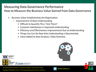 24
24
Copyright © 2018 Robert S. Seiner – KIK Consulting & Educational Services / TDAN.com
Non-Invasive Data Governance™ is a trademark of Robert S. Seiner & KIK Consulting
#RWDG @RSeiner
• Business Value Established by the Organization
– Improvement of Data Understanding
• Difficult to Quantify This / Test Them?
• Customer Satisfaction in Improved Understanding
• Efficiency and Effectiveness Improvements Due to Understanding
• Things You Can Do Now that Understanding is Documented
• Value Added to Data Analysts / Data Scientists
Measuring Data Governance Performance
How to Measure the Business Value Gained from Data Governance
 