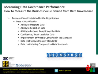 25
25
Copyright © 2018 Robert S. Seiner – KIK Consulting & Educational Services / TDAN.com
Non-Invasive Data Governance™ is a trademark of Robert S. Seiner & KIK Consulting
#RWDG @RSeiner
• Business Value Established by the Organization
– Data Standardization
• Ability to Integrate Data
• Ability to Report on Data
• Ability to Perform Analytics on the Data
• Confidence / Trust Levels for Data
• Improvement of What is Contained in the Standard
• Data that follows Industry Standards
• Data that is being Compared to Data Standards
Measuring Data Governance Performance
How to Measure the Business Value Gained from Data Governance
 