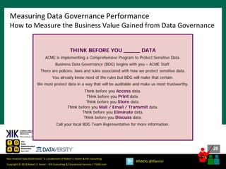 28
28
Copyright © 2018 Robert S. Seiner – KIK Consulting & Educational Services / TDAN.com
Non-Invasive Data Governance™ is a trademark of Robert S. Seiner & KIK Consulting
#RWDG @RSeiner
Measuring Data Governance Performance
How to Measure the Business Value Gained from Data Governance
THINK BEFORE YOU _____ DATA
ACME is implementing a Comprehensive Program to Protect Sensitive Data.
Business Data Governance (BDG) begins with you – ACME Staff.
There are policies, laws and rules associated with how we protect sensitive data.
You already know most of the rules but BDG will make that certain.
We must protect data in a way that will be auditable and make us most trustworthy.
Think before you Access data.
Think before you Print data.
Think before you Store data.
Think before you Mail / Email / Transmit data.
Think before you Eliminate data.
Think before you Discuss data.
Call your local BDG Team Representative for more information.
 