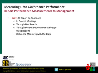 29
29
Copyright © 2018 Robert S. Seiner – KIK Consulting & Educational Services / TDAN.com
Non-Invasive Data Governance™ is a trademark of Robert S. Seiner & KIK Consulting
#RWDG @RSeiner
• Ways to Report Performance
– In Council Meetings
– Through Dashboards
– Through the Data Governance Webpage
– Using Reports
– Delivering Measures with the Data
Measuring Data Governance Performance
Report Performance Measurements to Management
 