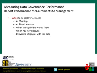 30
30
Copyright © 2018 Robert S. Seiner – KIK Consulting & Educational Services / TDAN.com
Non-Invasive Data Governance™ is a trademark of Robert S. Seiner & KIK Consulting
#RWDG @RSeiner
• When to Report Performance
– At Meetings
– At Timed Intervals
– When Management Wants Them
– When You Have Results
– Delivering Measures with the Data
Measuring Data Governance Performance
Report Performance Measurements to Management
 
