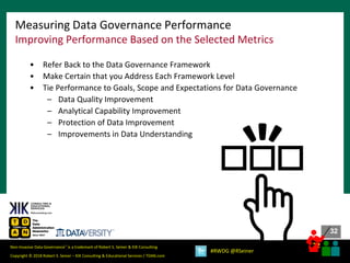 32
32
Copyright © 2018 Robert S. Seiner – KIK Consulting & Educational Services / TDAN.com
Non-Invasive Data Governance™ is a trademark of Robert S. Seiner & KIK Consulting
#RWDG @RSeiner
Measuring Data Governance Performance
Improving Performance Based on the Selected Metrics
• Refer Back to the Data Governance Framework
• Make Certain that you Address Each Framework Level
• Tie Performance to Goals, Scope and Expectations for Data Governance
– Data Quality Improvement
– Analytical Capability Improvement
– Protection of Data Improvement
– Improvements in Data Understanding
 