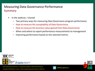 36
36
Copyright © 2018 Robert S. Seiner – KIK Consulting & Educational Services / TDAN.com
Non-Invasive Data Governance™ is a trademark of Robert S. Seiner & KIK Consulting
#RWDG @RSeiner
• In the webinar, I shared:
– Two primary ways for measuring Data Governance program performance
– How to measure the acceptability of Data Governance
– How to measure the business value gained from Data Governance
– When and where to report performance measurements to management
– Improving performance based on the selected metrics
Measuring Data Governance Performance
Summary
 