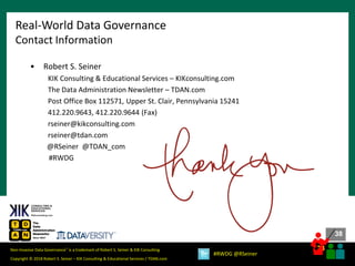 38
38
Copyright © 2018 Robert S. Seiner – KIK Consulting & Educational Services / TDAN.com
Non-Invasive Data Governance™ is a trademark of Robert S. Seiner & KIK Consulting
#RWDG @RSeiner
• Robert S. Seiner
KIK Consulting & Educational Services – KIKconsulting.com
The Data Administration Newsletter – TDAN.com
Post Office Box 112571, Upper St. Clair, Pennsylvania 15241
412.220.9643, 412.220.9644 (Fax)
rseiner@kikconsulting.com
rseiner@tdan.com
@RSeiner @TDAN_com
#RWDG
Real-World Data Governance
Contact Information
 