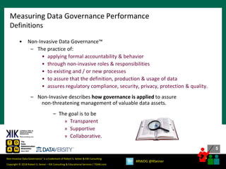 5
5
Copyright © 2018 Robert S. Seiner – KIK Consulting & Educational Services / TDAN.com
Non-Invasive Data Governance™ is a trademark of Robert S. Seiner & KIK Consulting
#RWDG @RSeiner
• Non-Invasive Data Governance™
– The practice of:
• applying formal accountability & behavior
• through non-invasive roles & responsibilities
• to existing and / or new processes
• to assure that the definition, production & usage of data
• assures regulatory compliance, security, privacy, protection & quality.
– Non-Invasive describes how governance is applied to assure
non-threatening management of valuable data assets.
– The goal is to be
» Transparent
» Supportive
» Collaborative.
Measuring Data Governance Performance
Definitions
 