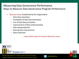 8
8
Copyright © 2018 Robert S. Seiner – KIK Consulting & Educational Services / TDAN.com
Non-Invasive Data Governance™ is a trademark of Robert S. Seiner & KIK Consulting
#RWDG @RSeiner
• Business Value Established by the Organization
– Data Documentation
– Availability of Data Documentation
– Use of Data Documentation
– Improvement of Data Understanding
– Data Standardization
– Data Quality Improvement
– Data Protection
… share other ways to measure Business Value.
Measuring Data Governance Performance
Ways to Measure Data Governance Program Performance
 