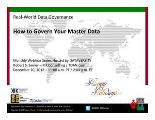 1
Copyright © 2018 Robert S. Seiner – KIK Consulting & Educational Services / TDAN.com
Non-Invasive Data Governance™ is a trademark of Robert S. Seiner & KIK Consulting
#RWDG @RSeiner
How to Govern Your Master Data
Monthly Webinar Series Hosted by DATAVERSITY
Robert S. Seiner – KIK Consulting / TDAN.com
December 20, 2018 – 11:00 a.m. PT / 2:00 p.m. ET
Real-World Data Governance
 