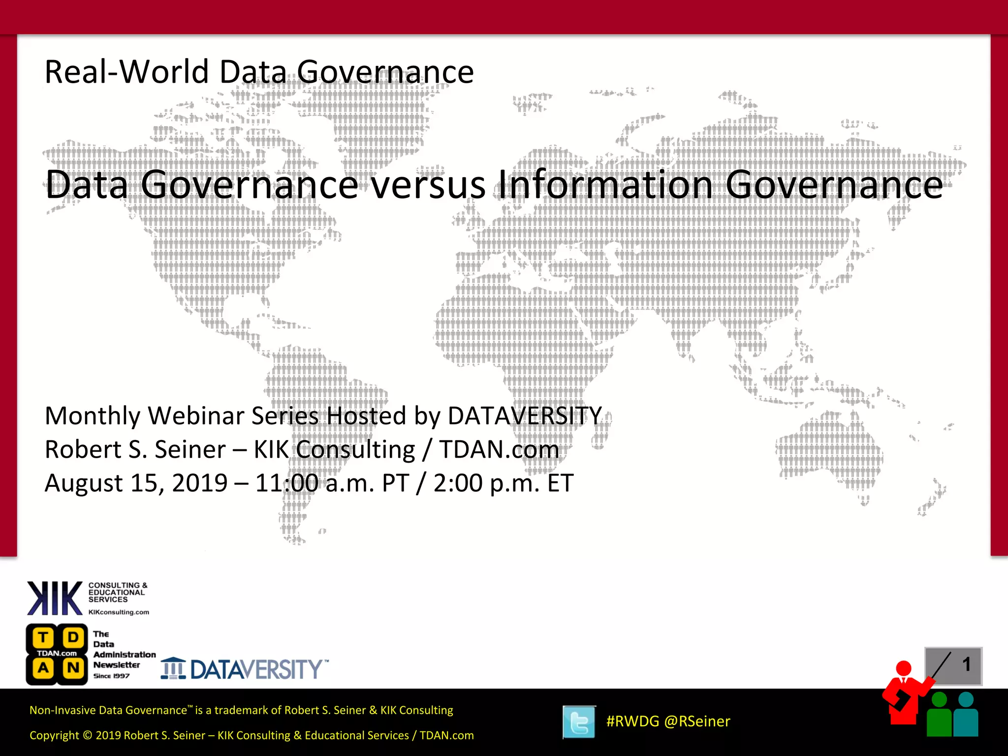 1
Copyright © 2019 Robert S. Seiner – KIK Consulting & Educational Services / TDAN.com
Non-Invasive Data Governance™ is a trademark of Robert S. Seiner & KIK Consulting
#RWDG @RSeiner
Data Governance versus Information Governance
Monthly Webinar Series Hosted by DATAVERSITY
Robert S. Seiner – KIK Consulting / TDAN.com
August 15, 2019 – 11:00 a.m. PT / 2:00 p.m. ET
Real-World Data Governance
 