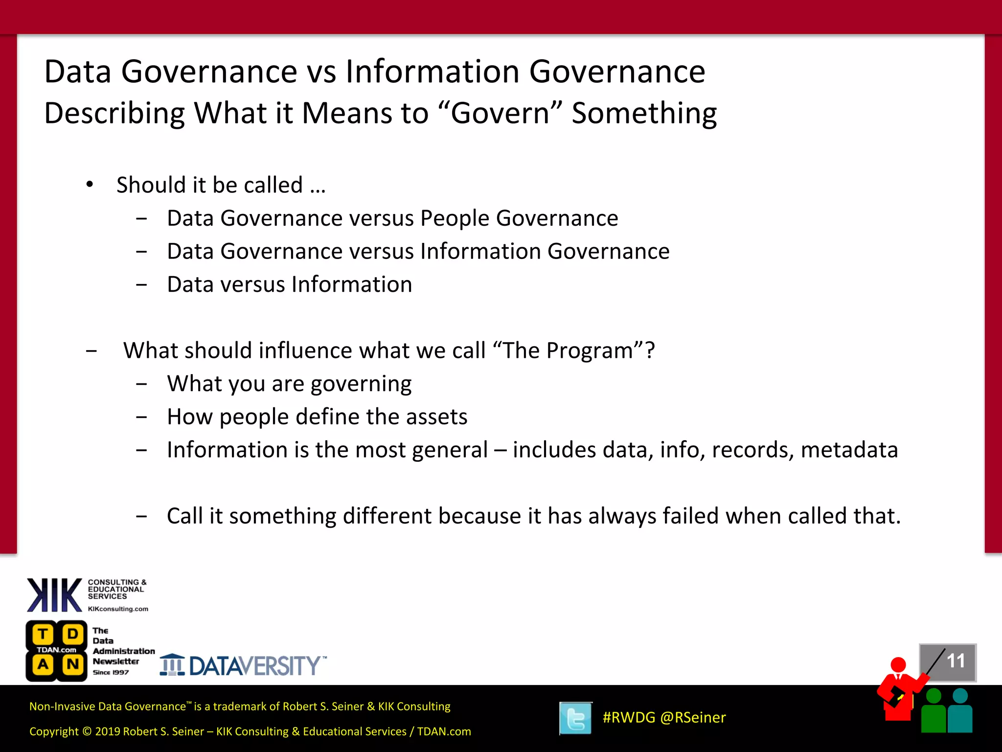 11
11
Copyright © 2019 Robert S. Seiner – KIK Consulting & Educational Services / TDAN.com
Non-Invasive Data Governance™ is a trademark of Robert S. Seiner & KIK Consulting
#RWDG @RSeiner
• Should it be called …
− Data Governance versus People Governance
− Data Governance versus Information Governance
− Data versus Information
− What should influence what we call “The Program”?
− What you are governing
− How people define the assets
− Information is the most general – includes data, info, records, metadata
− Call it something different because it has always failed when called that.
Data Governance vs Information Governance
Describing What it Means to “Govern” Something
 