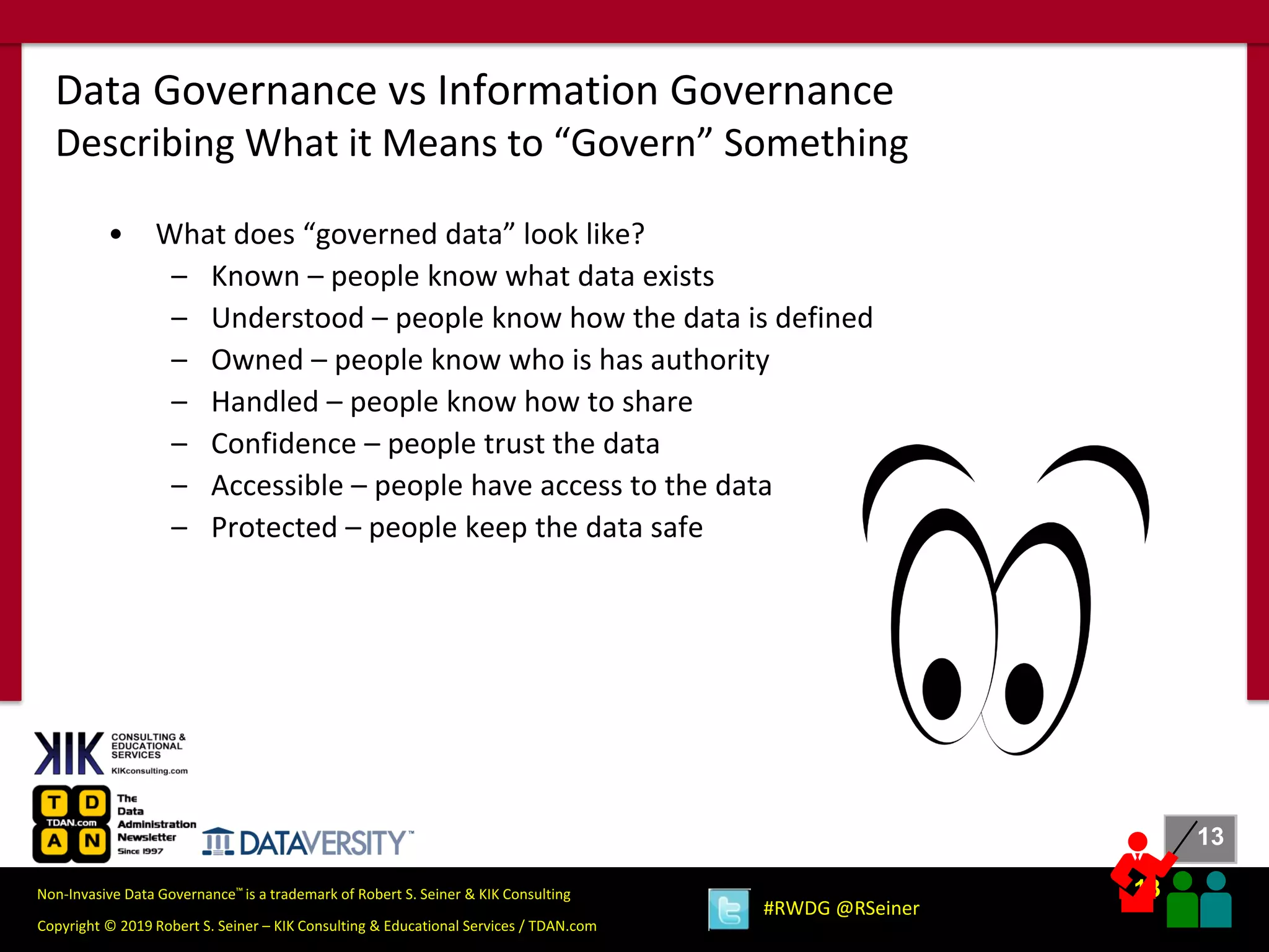 13
13
Copyright © 2019 Robert S. Seiner – KIK Consulting & Educational Services / TDAN.com
Non-Invasive Data Governance™ is a trademark of Robert S. Seiner & KIK Consulting
#RWDG @RSeiner
• What does “governed data” look like?
– Known – people know what data exists
– Understood – people know how the data is defined
– Owned – people know who is has authority
– Handled – people know how to share
– Confidence – people trust the data
– Accessible – people have access to the data
– Protected – people keep the data safe
Data Governance vs Information Governance
Describing What it Means to “Govern” Something
 